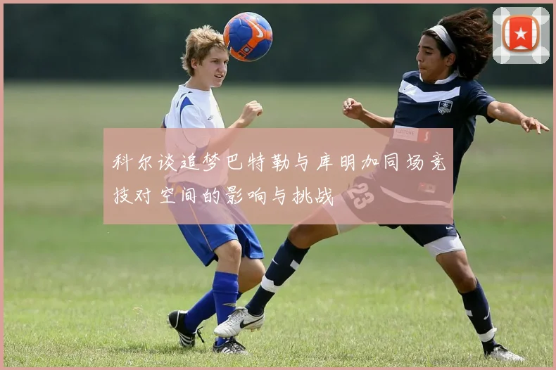 科尔谈追梦巴特勒与库明加同场竞技对空间的影响与挑战
