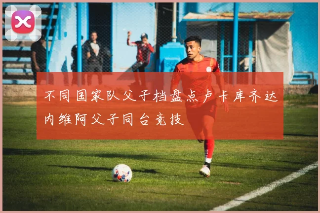 不同国家队父子档盘点卢卡库齐达内维阿父子同台竞技