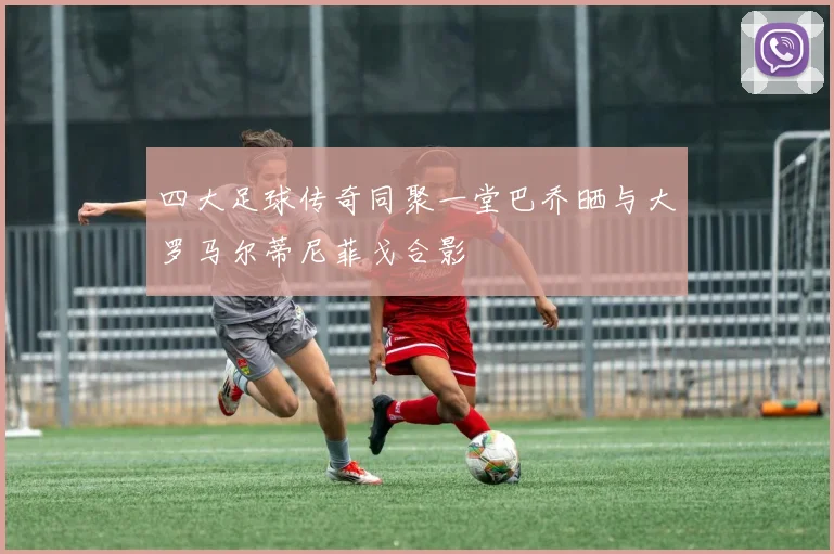 四大足球传奇同聚一堂巴乔晒与大罗马尔蒂尼菲戈合影