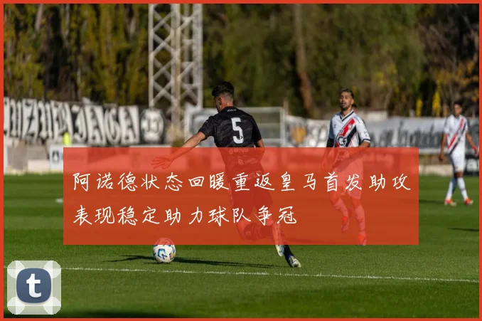 阿诺德状态回暖重返皇马首发助攻表现稳定助力球队争冠