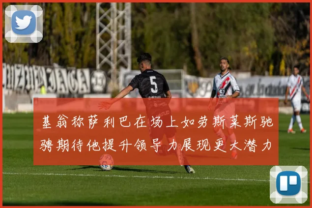 基翁称萨利巴在场上如劳斯莱斯驰骋期待他提升领导力展现更大潜力