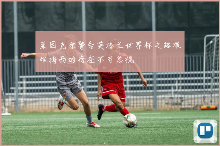 莱因克尔警告英格兰世界杯之路艰难梅西的存在不可忽视