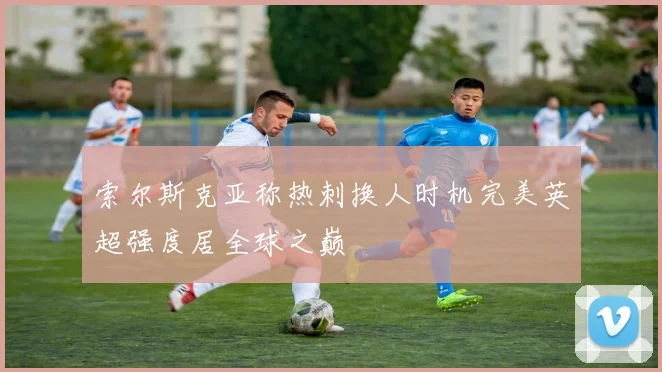 索尔斯克亚称热刺换人时机完美英超强度居全球之巅