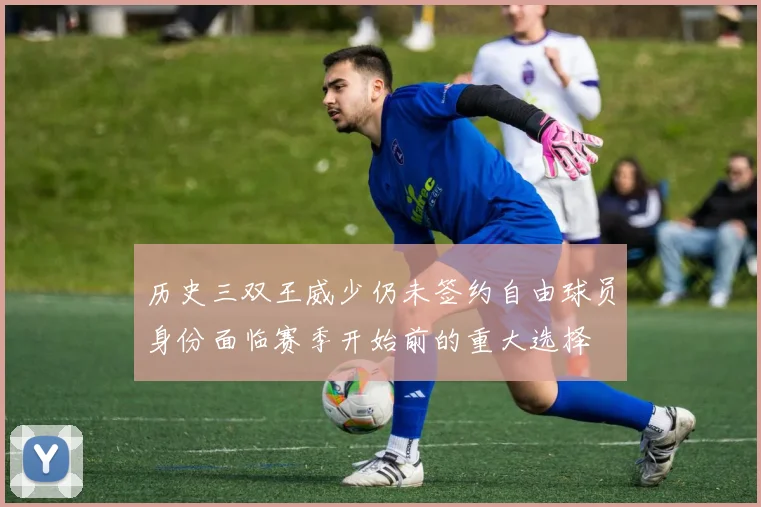 历史三双王威少仍未签约自由球员身份面临赛季开始前的重大选择