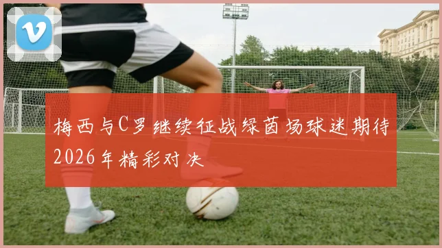 梅西与C罗继续征战绿茵场球迷期待2026年精彩对决