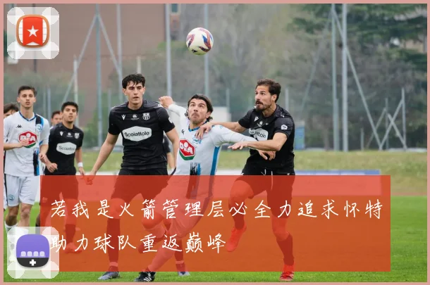 若我是火箭管理层必全力追求怀特助力球队重返巅峰