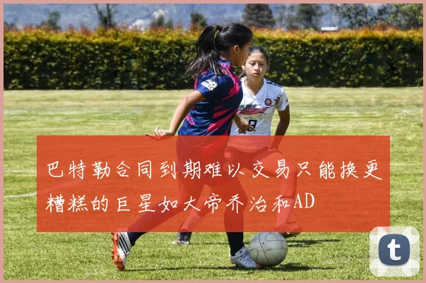巴特勒合同到期难以交易只能换更糟糕的巨星如大帝乔治和AD