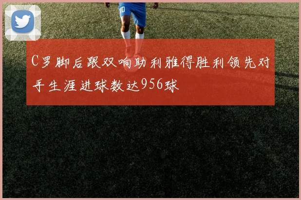 C罗脚后跟双响助利雅得胜利领先对手生涯进球数达956球