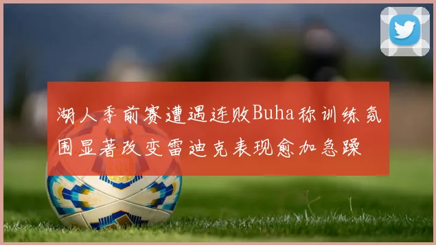 湖人季前赛遭遇连败Buha称训练氛围显著改变雷迪克表现愈加急躁