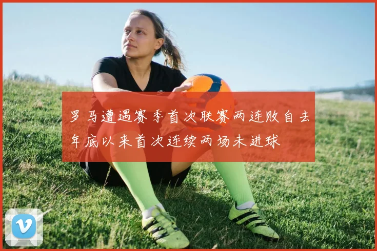罗马遭遇赛季首次联赛两连败自去年底以来首次连续两场未进球