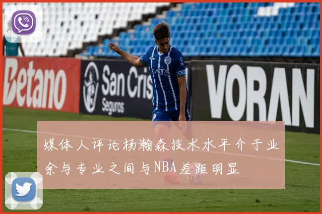 媒体人评论杨瀚森技术水平介于业余与专业之间与NBA差距明显