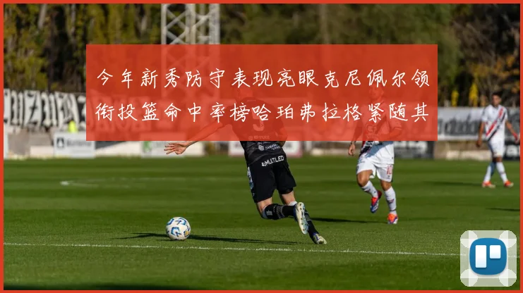 今年新秀防守表现亮眼克尼佩尔领衔投篮命中率榜哈珀弗拉格紧随其后