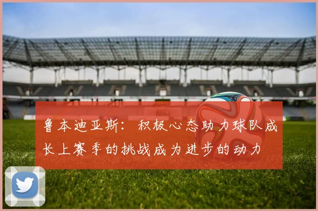 鲁本迪亚斯：积极心态助力球队成长上赛季的挑战成为进步的动力