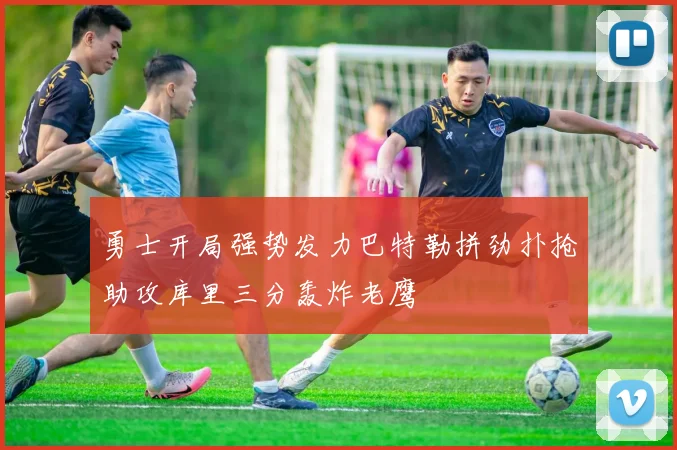 勇士开局强势发力巴特勒拼劲扑抢助攻库里三分轰炸老鹰