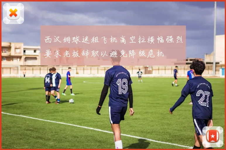 西汉姆球迷租飞机高空拉横幅强烈要求老板辞职以避免降级危机