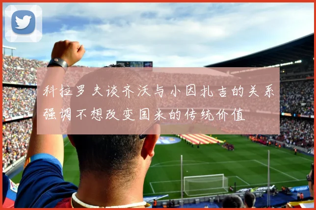 科拉罗夫谈齐沃与小因扎吉的关系强调不想改变国米的传统价值
