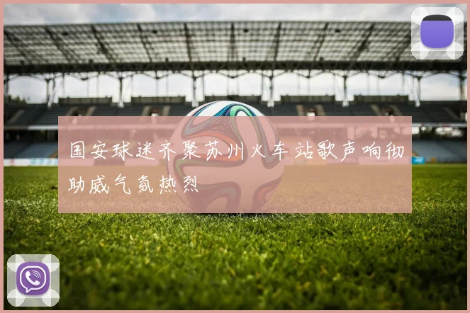国安球迷齐聚苏州火车站歌声响彻助威气氛热烈