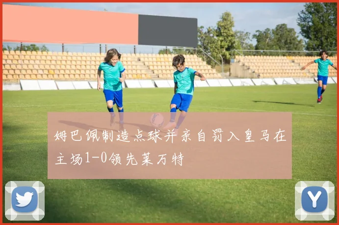 姆巴佩制造点球并亲自罚入皇马在主场1-0领先莱万特