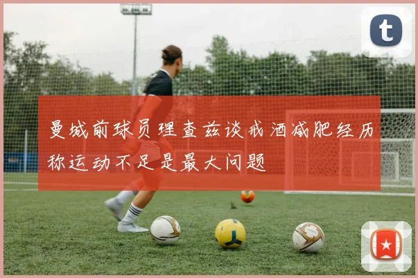 曼城前球员理查兹谈戒酒减肥经历称运动不足是最大问题