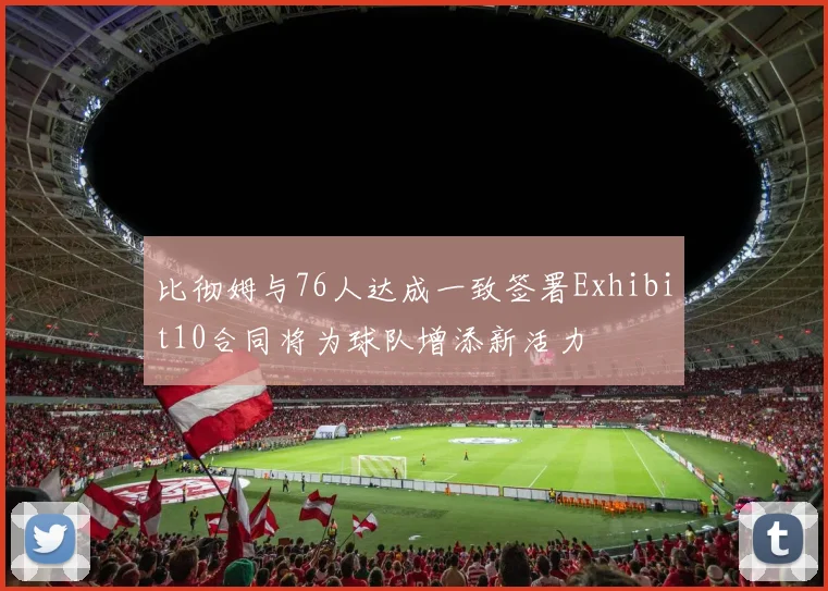 比彻姆与76人达成一致签署Exhibit10合同将为球队增添新活力
