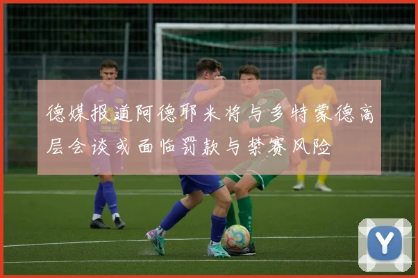 德媒报道阿德耶米将与多特蒙德高层会谈或面临罚款与禁赛风险