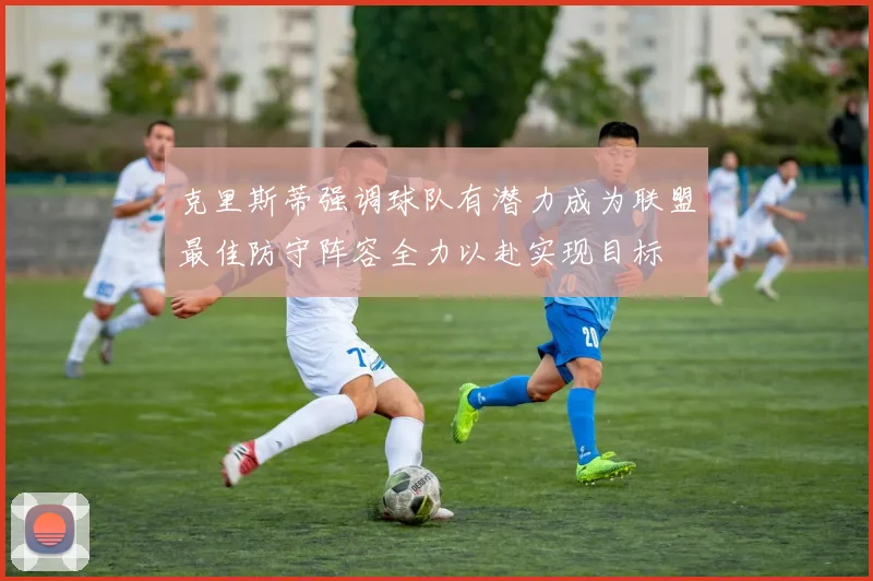 克里斯蒂强调球队有潜力成为联盟最佳防守阵容全力以赴实现目标