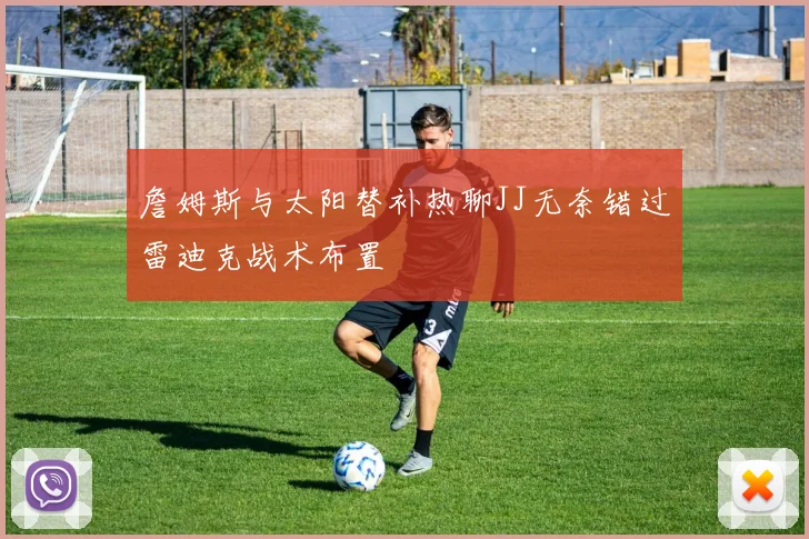 詹姆斯与太阳替补热聊JJ无奈错过雷迪克战术布置