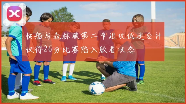 快船与森林狼第二节进攻低迷合计仅得26分比赛陷入胶着状态