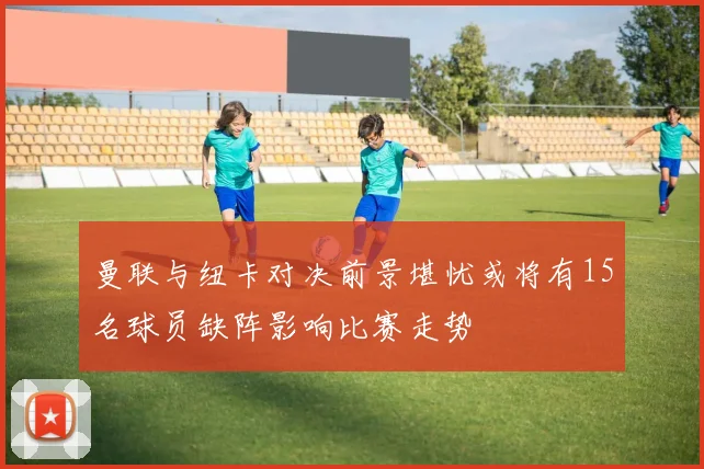 曼联与纽卡对决前景堪忧或将有15名球员缺阵影响比赛走势