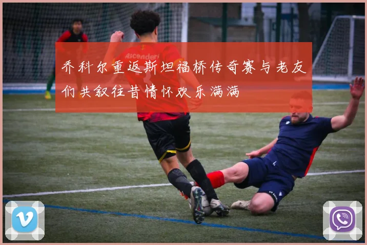 乔科尔重返斯坦福桥传奇赛与老友们共叙往昔情怀欢乐满满