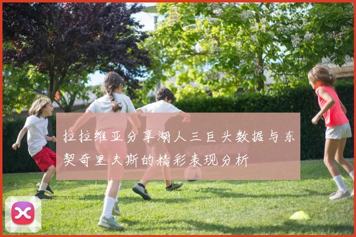 拉拉维亚分享湖人三巨头数据与东契奇里夫斯的精彩表现分析