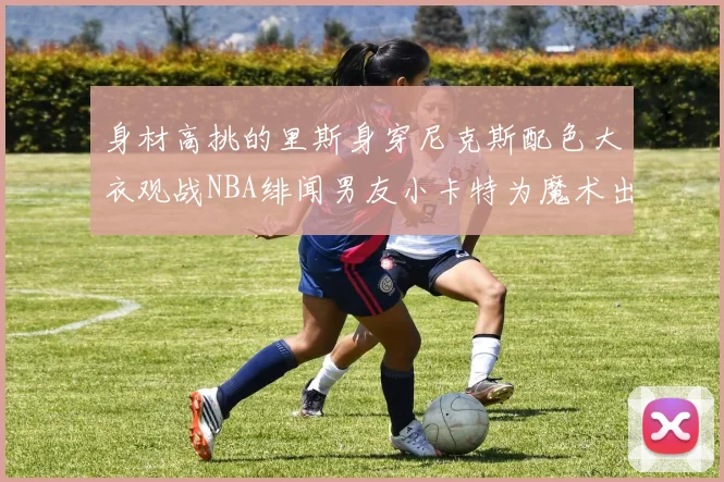身材高挑的里斯身穿尼克斯配色大衣观战NBA绯闻男友小卡特为魔术出战