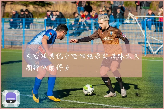 大哈珀调侃小哈珀绝杀时持球太久期待他能得分
