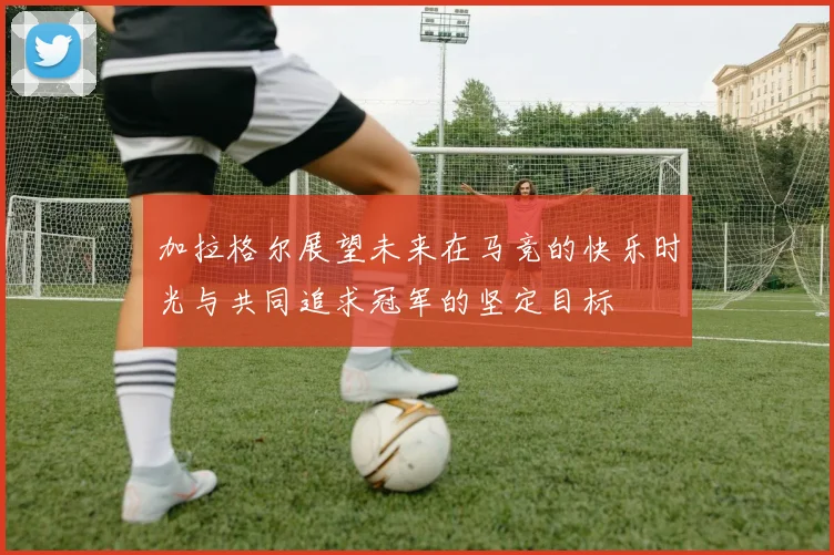 加拉格尔展望未来在马竞的快乐时光与共同追求冠军的坚定目标